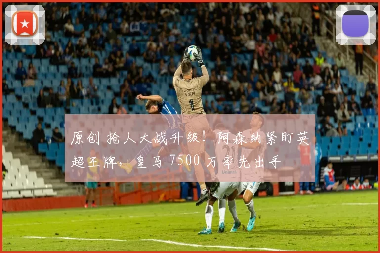 原创 抢人大战升级！阿森纳紧盯英超王牌，皇马 7500 万率先出手